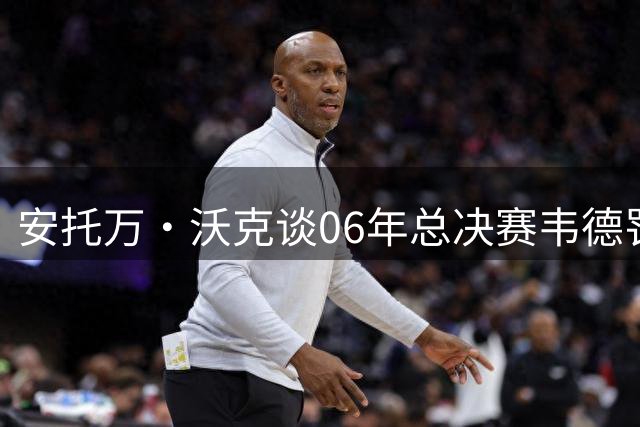 安托万·沃克谈06年总决赛韦德罚球争议：他强杀内线理应获罚球